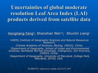 Uncertainties of global moderate resolution Leaf Area Index (LAI) products derived from satellite data Hongliang Fang a , Shanshan Wei a,b ,  Shunlin Liang c   a LREIS, Institute of Geographic Sciences and Natural Resources Research, Chinese Academy of Sciences, Beijing, 100101, China. b Department of Geography, School of Urban and Environmental Sciences, Northeast Normal University, Changchun, Jilin Province, 130024, China.  c Department of Geography, University of Maryland, College Park, Maryland, 20742, USA.  IGARSS’01, Vancouver, Canada, Jul 24-27, 2011 