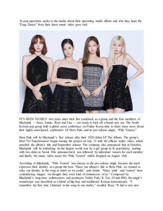 K-pop superstars spoke to the media about their upcoming studio album and why they hope the
"Fang Dance" from their latest music video goes viral
IT’S BEEN NEARLY two years since their last comeback as a group and the four members of
Blackpink —Jisoo, Jennie, Rosé and Lisa — are ready to kick off a brand new era. The South
Korean pop group held a global press conference on Friday Korea time to share more news about
their highly-anticipated sophomore LP Born Pink, and its pre-release single, “Pink Venom.”
Born Pink will be Blackpink’s first release after their 2020 debut LP The Album. The group’s
label YG Entertainment began teasing the project on July 31 with the official trailer video, which
unveiled the album’s title and September release. The company also announced that in October,
Blackpink will be embarking on the largest world tour by a girl group in K-pop history, starting
with two dates in Seoul. This announcement was followed by individual teasers for each member
and finally the music video teaser for “Pink Venom” which dropped on August 16th.
According to Blackpink, “Pink Venom” was chosen as the pre-release single because the track
expresses their identity as a group the best. “Since our album’s title is Born Pink, we wanted to
relay our identity in the song as much as we could,” said Jennie. “Since ‘pink’ and ‘venom’ have
contradicting images, we thought they were kind of reminiscent of us.” Composed by
Blackpink’s long-time collaborators and producers Teddy Park, R. Tee, 24 and IDO, the single’s
soundscape was described as a blend of hip-hop and traditional Korean instrumentals. “I
remember the first time I listened to the song in our studio,” recalled Rosé. “It had a very new
 