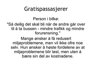 Gratispassasjerer Person i bilkø: &quot;Så deilig det skal bli når de andre går over til å ta bussen - mindre trafikk og mindre forurensning.&quot; Mange ønsker å få redusert miljøproblemene, men vil ikke ofre noe selv. Hun ønsker å høste fordelene av at miljøproblemene blir løst, men uten å bære sin del av kostnadene. 