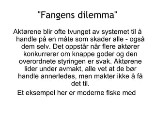 &quot;Fangens dilemma&quot; Aktørene blir ofte tvunget av systemet til å handle på en måte som skader alle - også dem selv. Det oppstår når flere aktører konkurrerer om knappe goder og den overordnete styringen er svak. Aktørene lider under avmakt, alle vet at de bør handle annerledes, men makter ikke å få det til. Et eksempel her er moderne fiske med  