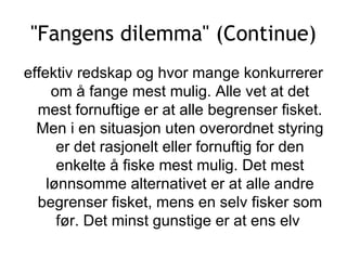 &quot;Fangens dilemma&quot; (Continue) effektiv redskap og hvor mange konkurrerer om å fange mest mulig. Alle vet at det mest fornuftige er at alle begrenser fisket. Men i en situasjon uten overordnet styring er det rasjonelt eller fornuftig for den enkelte å fiske mest mulig. Det mest lønnsomme alternativet er at alle andre begrenser fisket, mens en selv fisker som før. Det minst gunstige er at ens elv  