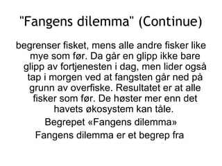 &quot;Fangens dilemma&quot; (Continue) begrenser fisket, mens alle andre fisker like mye som før. Da går en glipp ikke bare glipp av fortjenesten i dag, men lider også tap i morgen ved at fangsten går ned på grunn av overfiske. Resultatet er at alle fisker som før. De høster mer enn det havets økosystem kan tåle.  Begrepet «Fangens dilemma» Fangens dilemma er et begrep fra  