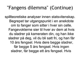 &quot;Fangens dilemma&quot; (Continue) spillteoretiske analyser innen statsvitenskap. Begrepet tar utgangspunkt i en anekdote om to fanger som sitter i hver sin celle. Fangevokterne sier til hver av dem at hvis du sladrer på kameraten din, og han ikke sladrer på deg, vil du bli satt fri, og han får 10 års fengsel. Hvis dere begge sladrer, får begge 5 års fengsel. Hvis ingen sladrer, får begge ett års fengsel. Hvis  