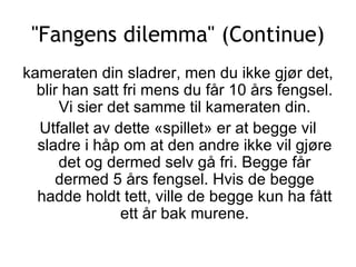 &quot;Fangens dilemma&quot; (Continue) kameraten din sladrer, men du ikke gjør det, blir han satt fri mens du får 10 års fengsel. Vi sier det samme til kameraten din. Utfallet av dette «spillet» er at begge vil sladre i håp om at den andre ikke vil gjøre det og dermed selv gå fri. Begge får dermed 5 års fengsel. Hvis de begge hadde holdt tett, ville de begge kun ha fått ett år bak murene. 