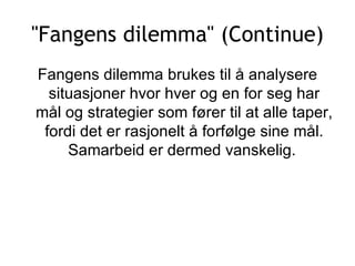 &quot;Fangens dilemma&quot; (Continue) Fangens dilemma brukes til å analysere situasjoner hvor hver og en for seg har mål og strategier som fører til at alle taper, fordi det er rasjonelt å forfølge sine mål. Samarbeid er dermed vanskelig.  