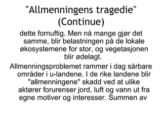 &quot;Allmenningens tragedie&quot; (Continue) dette fornuftig. Men nå mange gjør det samme, blir belastningen på de lokale økosystemene for stor, og vegetasjonen blir ødelagt.  Allmenningsproblemet rammer i dag sårbare områder i u-landene. I de rike landene blir &quot;allmenningene&quot; skadd ved at ulike aktører forurenser jord, luft og vann ut fra egne motiver og interesser. Summen av  