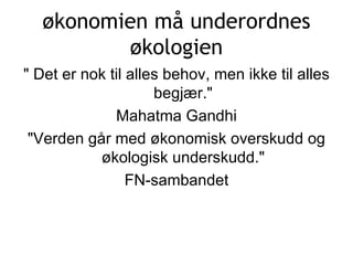 økonomien må underordnes økologien &quot; Det er nok til alles behov, men ikke til alles begjær.&quot; Mahatma Gandhi &quot;Verden går med økonomisk overskudd og økologisk underskudd.&quot; FN-sambandet 