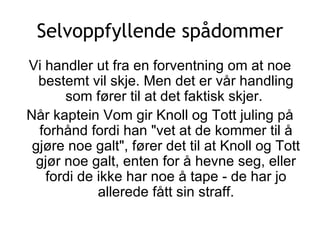 Selvoppfyllende spådommer Vi handler ut fra en forventning om at noe bestemt vil skje. Men det er vår handling som fører til at det faktisk skjer.  Når kaptein Vom gir Knoll og Tott juling på forhånd fordi han &quot;vet at de kommer til å gjøre noe galt&quot;, fører det til at Knoll og Tott gjør noe galt, enten for å hevne seg, eller fordi de ikke har noe å tape - de har jo allerede fått sin straff. 