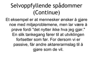 Selvoppfyllende spådommer (Continue) Et eksempel er at mennesker ønsker å gjøre noe med miljøproblemene, men lar være å prøve fordi &quot;det nytter ikke hva jeg gjør.&quot; En slik tankegang fører til at utviklingen fortsetter som før. For dersom vi er passive, får andre aktørerarmslag til å gjøre som de vil. 