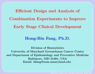 Eﬃcient Design and Analysis of
 Combination Experiments to Improve
    Early Stage Clinical Development

            Hong-Bin Fang, Ph.D.

                 Division of Biostatistics
   University of Maryland Greenebaum Cancer Center
and Department of Epidemiology and Preventive Medicine
               Baltimore, MD 21201, USA
           Email: hfang@som.umaryland.edu


                             •First •Prev •Next •Last •Go Back •Full Screen •Close •Quit
 
