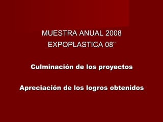 MUESTRA ANUAL 2008 EXPOPLASTICA 08¨ Culminación de los proyectos Apreciación de los logros obtenidos 