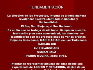 FUNDAMENTACIÓN La elección de los Proyectos, intenta de alguna manera revalorizar nuestra identidad, riojanidad y Nacionalidad. El Ser, Ser  Riojano, el Ser Nacional. Es un fin que se trabaja desde hace  tiempo en nuestra institución y en esta oportunidad, los alumnos  se identificaron con las producciones de varios artistas Riojanos tales como, MARIO ACIAR, con su Tinkunaco, CARLOS CID LUIS BLANCHARD OSMAN PAEZ PEDRO MOLINA, entre otros. Intentando representar algunas de ellas desde una experiencia de ACCIÓN Y REFLEXION, dentro de un bagaje cultural y la posibilidad de interacción social. 