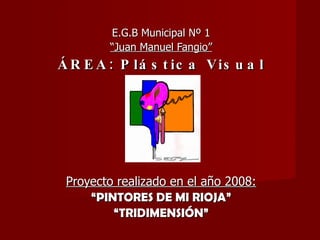E.G.B Municipal Nº 1 “ Juan Manuel Fangio” ÁREA: Plástica Visual Proyecto realizado en el año 2008: “ PINTORES DE MI RIOJA” “ TRIDIMENSIÓN” 