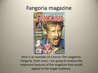 Fangoria magazine




 Here is an example of a horror film magazine,
Fangoria, front cover, I am going to analyse the
important features of the magazine that would
         appeal to the target audience.
 