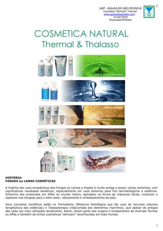 ASP - ÁGUAS DE SÃO PEDRO ®
Cosmética “Skincare” Thermal
www.aguasdesaopedro.com
19-34272870
Piracicaba/SP/Brasil
2
2
HISTÓRIA:
FANGOS ou LAMAS COSMÉTICAS
A história dos usos terapêuticos dos Fangos ou Lamas e Argilas é muito antiga e possui várias vertentes, com
significativos resultados benéficos; especialmente em usos externos para fins dermatológicos e estéticos.
Sinônimo dos protocolos em SPAs no mundo inteiro, aplicados na forma de máscaras facias, corporais e
capilares nas terapias para o bem estar, relaxamento e embelezamento da pele.
Seus conceitos científicos estão no Termalismo (Medicina Hidrológica que faz usos de recursos naturais
terapêuticos das estâncias) e Talassoterapia (relacionada aos elementos marinhos), que apesar de antigos
são cada vez mais utilizados atualmente. Assim, fazem parte das origens e fundamentos de diversas Termas
ou SPAs e também de linhas cosméticas “skincare” reconhecidas em todo mundo.
 