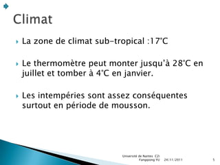    La zone de climat sub-tropical :17°C

   Le thermomètre peut monter jusqu’à 28°C en
    juillet et tomber à 4°C en janvier.

   Les intempéries sont assez conséquentes
    surtout en période de mousson.




                            Université de Nantes C2i
                                        Fangqiong YU   24/11/2011   5
 