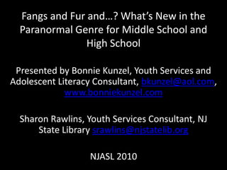 Fangs and Fur and…? What’s New in the Paranormal Genre for Middle School and High School  Presented by Bonnie Kunzel, Youth Services and Adolescent Literacy Consultant, bkunzel@aol.com, www.bonniekunzel.com Sharon Rawlins, Youth Services Consultant, NJ State Library srawlins@njstatelib.org NJASL 2010 