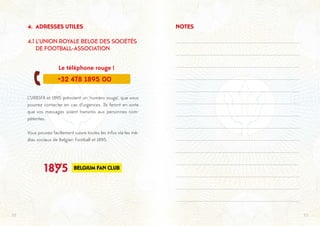 2322
4. ADRESSES UTILES
4.1 L’UNION ROYALE BELGE DES SOCIÉTÉS 	
DE FOOTBALL-ASSOCIATION
	 Le téléphone rouge !
L’URBSFA et 1895 prévoient un ‘numéro rouge’, que vous
pourrez contacter en cas d’urgences. Ils feront en sorte
que vos messages soient transmis aux personnes com-
pétentes.
Vous pouvez facilement suivre toutes les infos via les mé-
dias sociaux de Belgian Football et 1895.

+32 478 1895 00
NOTES
 
