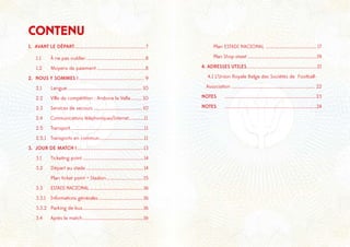 1. AVANT LE DÉPART............................................................7
1.1	 À ne pas oublier..................................................8
1.2 	 Moyens de paiement .........................................8
2. NOUS Y SOMMES ! ....................................................... 9
2.1	Langue............................................................... 10	
2.2	 Ville de compétition : Andorra la Vella.......... 10	
2.3	 Services de secours ......................................... 10
2.4	 Communications téléphoniques/Internet.............11
2.5	Transport...............................................................11
2.5.1	 Transports en commun......................................11
3. JOUR DE MATCH !........................................................13
3.1	 Ticketing point...................................................14
3.2	 Départ au stade ................................................14
	 Plan ticket point + Stadion ...............................15
3.3	 ESTADI NACIONAL .............................................16
3.3.1	 Informations générales ......................................16
3.3.2	 Parking de bus...................................................16
3.4	 Après le match...................................................16
CONTENU =
	 Plan ESTADI NACIONAL ........................................... 17	
	 Plan Shop street ..........................................................19
4. ADRESSES UTILES...........................................................21
4.1 L’Union Royale Belge des Sociétés de Football- .	
Association ...................................................................... 22
NOTES	 ............................................................................ 23
NOTES	 .............................................................................24
 