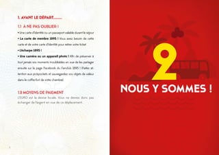98
1. AVANT LE DÉPART........
1.1 À NE PAS OUBLIER !
·Une carte d’identité ou un passeport valable durant le séjour
· La carte de membre 1895 ! Vous avez besoin de cette
carte et de votre carte d’identité pour retirer votre ticket
·L’écharpe 1895 !
· Une caméra ou un appareil photo ! Afin de préserver à
tout jamais vos moments inoubliables en vue de les partager
ensuite sur la page Facebook du Fanclub 1895 ! (Faites at-
tention aux pickpockets et sauvegardez vos objets de valeur
dans le coffre-fort de votre chambre)
1.2	MOYENS DE PAIEMENT
L’EURO est la devise locale. Vous ne devrez donc pas
échanger de l’argent en vue de ce déplacement.
NOUS Y SOMMES !
2
 