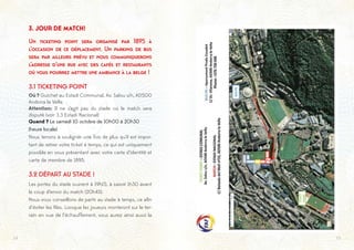 1514
3. JOUR DE MATCH!
Un ticketing point sera organisé par 1895 à
l’occasion de ce déplacement. Un parking de bus
sera par ailleurs prévu et nous communiquerons
l’adresse d’une rue avec des cafés et restaurants
où vous pourrez mettre une ambiance à la belge !
3.1 TICKETING POINT
Où ? Guichet au Estadi Communal, Av. Salou s/n, AD500
Andorra la Vella
Attention: Il ne s’agit pas du stade où le match sera
disputé (voir 3.3 Estadi Nacional)
Quand ? Le samedi 10 octobre de 10h00 à 20h30
(heure locale)
Nous tenons à souligner une fois de plus qu’il est impor-
tant de retirer votre ticket à temps, ce qui est uniquement
possible en vous présentant avec votre carte d’identité et
carte de membre de 1895.
3.2 DÉPART AU STADE !
Les portes du stade ouvrent à 19h15, à savoir 1h30 avant
le coup d’envoi du match (20h45).
Nous vous conseillons de partir au stade à temps, ce afin
d’éviter les files. Lorsque les joueurs monteront sur le ter-
rain en vue de l’échauffement, vous aurez ainsi aussi la
 
