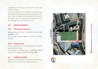 1716
possibilité de montrer que vous êtes prêts à mettre une
ambiance de feu !
Le jour du match, des cars partiront aux alentours de
11h00 depuis le Centre de Barcelone à destination d’An-
dorre. Le lieu de départ doit encore être fixé. À l’issue de
la rencontre, ces cars repartiront vers Barcelone. Le prix
d’un billet aller-retour sera de 25 € environ.
3.3	 ESTADI NACIONAL
3.3.1	 Informations générales
Adresse: Baixada del Moli n° 33, AD500 Andorra la Vella
Capacité: 3.306
Blocs pour les supporters belges via la Porta 2 Sud (Gate
2 South)
3.3.2	 Parking de bus
Pour ce qui est des bus, un parking séparé a été prévu
près du stade (voir plan).
Voici l’adresse du parking de bus : Aparcament Prada
Casadet C/ Dr. Vilanova, AD500 Andorra la Vella.
3.4	 APRÈS LE MATCH
Quel que soit le résultat du match, restez sportif. Ne vous
laissez pas provoquer par les supporters adverses.
 