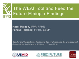 The WEAI Tool and Feed the
Future Ethiopia Findings
Hazel Malapit, IFPRI / PHN
Fanaye Tadesse, IFPRI / ESSP
Gender and Agriculture: Reviewing the evidence and the way forward
Getfam Hotel, Addis Ababa, Ethiopia, 17 June 2016
 