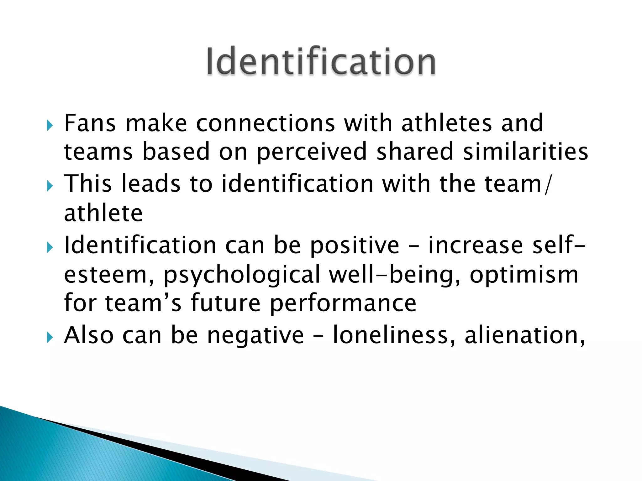 }  Fans make connections with athletes and
teams based on perceived shared similarities
}  This leads to identification with the team/
athlete
}  Identification can be positive – increase self-
esteem, psychological well-being, optimism
for team’s future performance
}  Also can be negative – loneliness, alienation,
 