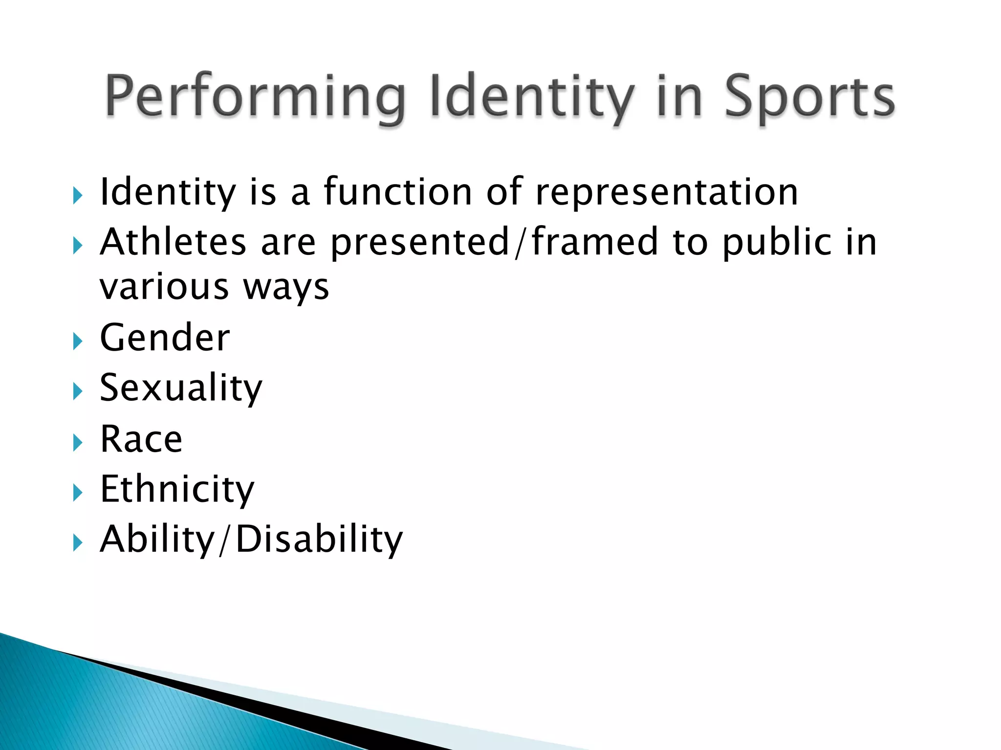 }  Identity is a function of representation
}  Athletes are presented/framed to public in
various ways
}  Gender
}  Sexuality
}  Race
}  Ethnicity
}  Ability/Disability
 