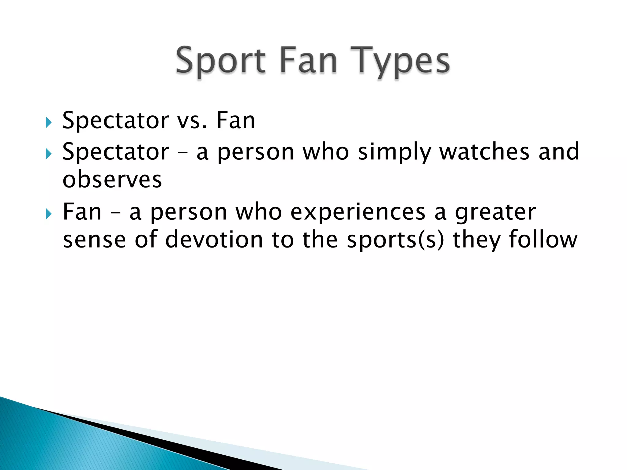 }  Spectator vs. Fan
}  Spectator – a person who simply watches and
observes
}  Fan – a person who experiences a greater
sense of devotion to the sports(s) they follow
 