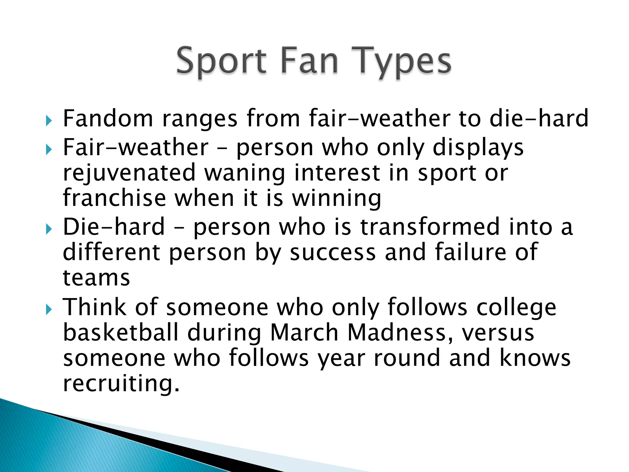 }  Fandom ranges from fair-weather to die-hard
}  Fair-weather – person who only displays
rejuvenated waning interest in sport or
franchise when it is winning
}  Die-hard – person who is transformed into a
different person by success and failure of
teams
}  Think of someone who only follows college
basketball during March Madness, versus
someone who follows year round and knows
recruiting.
 
