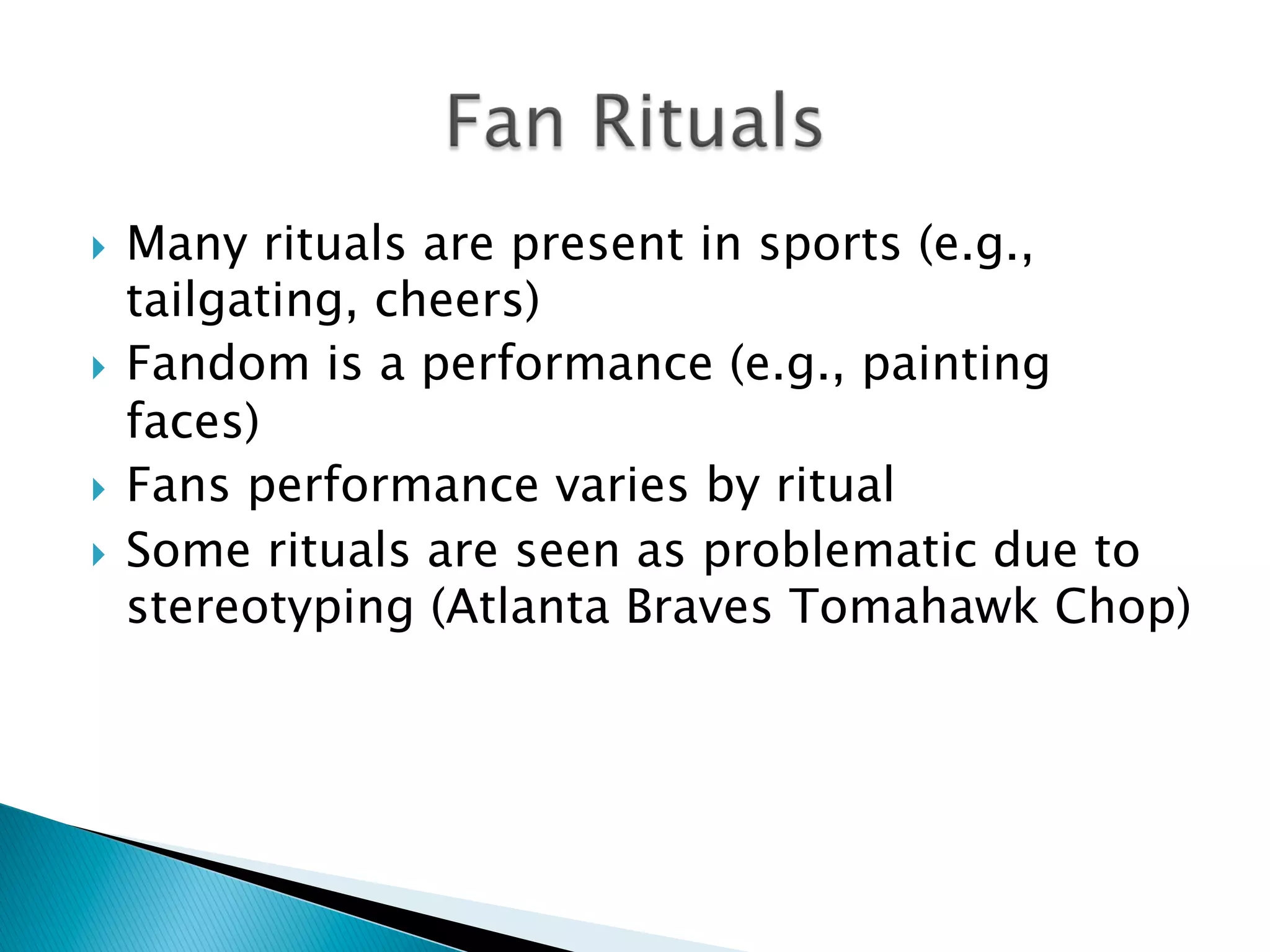 }  Many rituals are present in sports (e.g.,
tailgating, cheers)
}  Fandom is a performance (e.g., painting
faces)
}  Fans performance varies by ritual
}  Some rituals are seen as problematic due to
stereotyping (Atlanta Braves Tomahawk Chop)
 