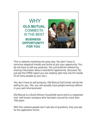 This is network marketing the easy way. You don’t have to
convince skeptical friends and family to join your opportunity. You
do not have to sell any products. You just build the network by
sharing information about a wonderful opportunity. (Success Tip:
just get this FREE report you are reading right now into the hands
of as many people as you can;)
You don’t have to sell products, Old Mutual Call Center will do the
selling for you. Yes, you will actually have people working fulltime
in your part-time business!
Old Mutual is a South African household name and is a respected
and well known company who has been around for more than
168 years.
With this network people don’t ask lots of questions, they just ask
for the application forms.
 