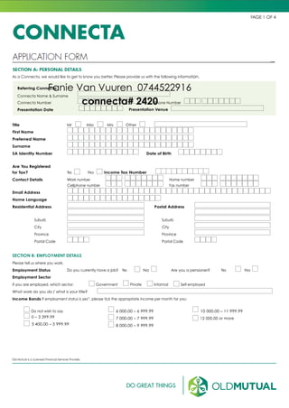 CONNECTA
PAGE 1 OF 4
APPLICATION FORM
SECTION A: PERSONAL DETAILS
As a Connecta, we would like to get to know you better. Please provide us with the following information.
Referring Connecta
Connecta Name & Surname
Connecta Number Phone Number
Presentation Date Presentation Venue
Title Mr Miss Mrs Other
First Name
Preferred Name
Surname
SA Identity Number Date of Birth
Are You Registered
for Tax? Yes No Income Tax Number
Contact Details Work number Home number
Cellphone number Fax number
Email Address
Home Language
Residential Address Postal Address
Suburb
City
Province
Postal Code
Suburb
City
Province
Postal Code
SECTION B: EMPLOYMENT DETAILS
Please tell us where you work.
Employment Status Do you currently have a job? Yes No Are you a pensioner? Yes No
Employment Sector
If you are employed, which sector: Government Private Informal Self-employed
What work do you do / what is your title?
Income Bands If employment status is yes”, please tick the appropriate income per month for you:
Do not wish to say
0 – 3 399.99
3 400.00 – 5 999.99
6 000.00 – 6 999.99
7 000.00 – 7 999.99
8 000.00 – 9 999.99
10 000.00 – 11 999.99
12 000.00 or more
Old Mutual is a Licensed Financial Services Provider.
Fanie Van Vuuren 0744522916
connecta# 2420
 