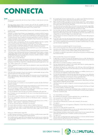 Connecta
PAGE 3 OF 4
RULES
1.	 This document contains the rules that you have to follow in order become and stay
a Connecta.
2.	 The most recent version of the Connecta rules will also be available from the
www.oldmutualconnecta.co.za (Connecta website). You are responsible for making sure
that you are familiar with the most recent version of the Connecta rules.
3.	 In order for you to better understand these Connecta rules, Old Mutual has explained the
following words:
3.1.	 “Arbitrator” is a person that will listen to any disagreement in connection with the Connecta
business. This person will try to resolve that disagreement, through a process called
arbitration and at the end, make a decision that must be followed by the disagreeing parties;
3.2.	 “Connecta earnings” means a method of calculating referral fees as shown in a document
marked “Connecta connecta earnings” attached to these Connecta rules and also
available from the Connecta website;
3.3.	 “Connecta” means a natural person who has successfully applied to become a member
of the Connecta business after reading and accepting the Connecta rules;
3.4.	 “Connecta business and paying a business support fee” means the Old Mutual business
opportunity based on multi level marketing as a method of promoting its products;
3.5.	 “Downline” means the Connectas that can be traced back to you as the Connecta who
caused them to join the Connecta business;
3.6.	 “Financial product” means Old Mutual products promoted through the Connecta business;
3.7.	 “Old Mutual” means Old Mutual Life Assurance Company (South Africa) Limited, a company
incorporated under the laws of the republic of South Africa, with registration number
1999/004643/06 and its principal place of business situated at number 1 Nelson
Mandela Drive, Pinelands, Cape Town;
3.8.	 “Parties” means you and Old Mutual.
3.9.	 “Personal information” means the personal information (as defined in the personal
Protection of Information Bill) and relates to the protection of personal information
belonging to South African citizens that is collected and processed by organisations; and
3.10.	 “You” means a person who is a Connecta.
3.11.	 Where a single form of a word is used, it may be understood to mean many and the other
way round;
3.12.	 If Old Mutual decided to extend any time limit or to do away with any rule in this document,
that doesn’t mean that Old Mutual will extend the time limit or do away with the same rule
in future.
3.13.	 If any part of this document is found to be unlawful or unenforceable, that part will be
removed and the rest of this document will apply.
3.14.	 When calculating any number of days stated in this document, one will exclude the first
and include the last day, unless the last day falls on a Saturday, Sunday or public holiday
in South Africa.
4.	 What does being a Connecta mean?
4.1.	 Your main function as a Connecta is to recruit potential Connectas and refer Old Mutual
products to people.
4.2.	 You will remain a Downline to the Connecta who introduced you to the Connecta business
after that Connecta is no longer a member of the Connecta business.
4.3.	 You can only reapply to become a Connecta again after 6 months if your Connecta
membership is cancelled, or you ask for it to be cancelled.
4.4.	 You are not allowed to have more than one Connecta membership at the same time.
4.5.	 As a Connecta, you are responsible for all costs in recruiting and performing your
Connecta function.
4.6.	 You are able to request Old Mutual to change your position in the Connecta business.
4.7.	 You are an independent contractor and not an Old Mutual worker / employee /
agent / partner.
4.8.	 Nothing in the Connecta rules should be understood to mean that you are a worker /
employee / agent / partner / representative of Old Mutual.
4.9.	 You are your own boss and your Downline is your business.
4.10.	 You cannot make any promise or sign any contract on behalf of Old Mutual.
4.11.	 You cannot claim any worker’s or employee’s benefits from Old Mutual for things like
maternity leave, leave, salary increase, medical aid, salary, wage, time-off, overtime
and so on.
5.	 Paying your monthly business support fee
5.1.	 In order to become and remain a Connecta, you will pay a monthly business support fee
that will cover the cost of managing the Connecta business.
5.2.	 Your monthly business support fee will be debited from your bank account number that
you provide when applying to become a Connecta. The Connecta business support fee
is not refundable.
5.3.	 By completing the Connecta application form, you agree to give Old Mutual permission
to debit the monthly business support fee from the bank account number.
5.4.	 Before Old Mutual debits your bank account for business support fee, it will first check to
see if it owes you enough referral fees to cover the monthly business support fee and deduct
the business support fee from those referral fees.
5.5.	 You will not be paid any referral fees or bonuses if you owe any business support fees.
During this time you can continue performing your Connecta function, but your referral fees
will be held back until your business support fees are paid up to date.
5.6.	 You must make sure that you always have enough money in your bank account to cover
the business support fee amount on the day that you have selected for us to debit your
bank account for business support fee, as Old Mutual will not be responsible for any
charges that your bank will charge for your failed debit orders.
5.7.	 Only Old Mutual can decide to change the business support fee amount after giving you
30 days notice.
5.8.	 If you fail to pay your first and second month business support fee, your Connecta
membership will be suspended until Old Mutual receives all outstanding business support fees.
5.9.	 Your Connecta membership will automatically be cancelled if Old Mutual does not receive
your first 3 business support fees.
6.	 Financial products accessible through the Connecta business
6.1.	 There are financial products that will be accessible through the Connecta business.
6.2.	 From time to time, Old Mutual can change, add or remove these financial products, but it
will inform you in writing or on the Connecta website 30 days before doing so.
6.3.	 A Connecta is not allowed to give advice or sell any financial products accessible through
the Connecta business.
7.	 What are referral fees, bonuses and incentives?
7.1.	 A referral fee is an amount of money that Old Mutual will pay you after Old Mutual has
received premiums from your Downline through the Connecta business and your business
support fee is paid up to date.
7.2.	 Referral fees are calculated according to connecta earnings.
7.3.	 You may receive bonuses in addition to the monthly referral fees for meeting targets that
Old Mutual will set for you from time to time.
7.4.	 Old Mutual will deposit your referral fees on the 25th day of the month following
the month those fees were earned, into the same bank account that old mutual debits your
business support fees.
7.5.	 Old Mutual will post your monthly referral fee statement to an address chosen by you or
you can access your statement on the Connecta website.
7.6.	 You have the responsibility to check that the referral fee amount shown in your referral fee
statement is correct and if it is not, you must report it to us within 30 days after receiving
that statement. Old Mutual will not reverse or correct paid referral fees.
7.7.	 You will not earn any interest on referral fees that Old Mutual owes to you.
7.8.	 It is your responsibility to report the amount you have earned as referral fees to the South
African Receiver of Revenues Services (SARS).
7.9.	 Old Mutual reserves the right to change the connecta earnings by giving the you 30 day
prior notice.
7.10.	 Only Old Mutual can decide to change the connecta earnings by informing you through
the Connecta website or sending you a letter.
7.11.	 CV is a percentage of a premium that Old Mutual makes available for Connectas to
earn. The allocated amount is 80% of all Old Mutual Connecta product premiums
for the first 12 premiums paid.
8.	 Your responsibilities as a Connecta
8.1.	 By completing and signing the Connecta application form, you state that you:
8.1.1.	 Are in possession of a valid South African Identity Document;
8.1.2.	 Are 18 years of age or older; and
8.1.3.	 Have read and understand the Connecta rules contained in this document.
8.2.	 You agree to:
8.2.1.	 Be bound by all the laws and regulations of Republic of South Africa that affect the
Connecta business;
8.2.2.	 Always be up to date with the Connecta rules;
8.2.3.	 Get permission from Old Mutual before you can use other methods other than those in the
Connecta brochure to perform your Connecta functions.
8.2.4.	 Keep confidential information a secret and do not tell or show it to any company that may
reasonably be believed to be in competition with the Connecta business.
8.3.	 You agree not to:
8.3.1.	 Take any action, including legal action against any person in connection with the Connecta
business without first getting permission from Old Mutual;
8.3.2.	 Use the Old Mutual’s name or logo (sign) for anything not related to the Connecta business;
 