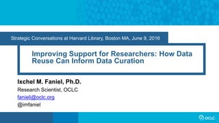 Strategic Conversations at Harvard Library, Boston MA, June 9, 2016
Improving Support for Researchers: How Data
Reuse Can Inform Data Curation
Ixchel M. Faniel, Ph.D.
Research Scientist, OCLC
fanieli@oclc.org
@imfaniel
 