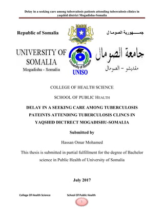Delay in a seeking care among tuberculosis patients attending tuberculosis clinics in
yaqshid district Mogadishu-Somalia
College Of Health Science School Of Public Health
1
x
COLLEGE OF HEALTH SCIENCE
SCHOOL OF PUBLIC HEALTH
DELAY IN A SEEKING CARE AMONG TUBERCULOSIS
PATEINTS ATTENDING TUBERCULOSIS CLINCS IN
YAQSHID DICTRECT MOGADISHU-SOMALIA
Submitted by
Hassan Omar Mohamed
This thesis is submitted in partial fulfillment for the degree of Bachelor
science in Public Health of University of Somalia
July 2017
Republic of Somalia ‫الصومـا‬ ‫جمــــــهورية‬‫ل‬
 