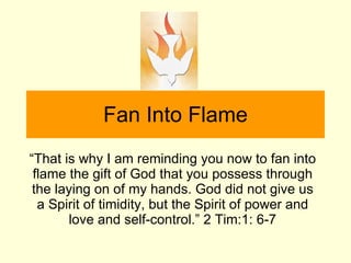 Fan Into Flame “ That is why I am reminding you now to fan into flame the gift of God that you possess through the laying on of my hands. God did not give us a Spirit of timidity, but the Spirit of power and love and self-control.” 2 Tim:1: 6-7 