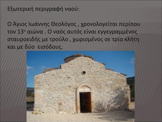 Εξωτερική περιγραφή ναού:
Ο Άγιος Ιωάννης Θεολόγος , χρονολογείται περίπου
τον 13ο
αιώνα . Ο ναός αυτός είναι εγγεγραμμένος
σταυροειδής με τρούλο , χωρισμένος σε τρία κλήτη
και με δύο εισόδους.
 
