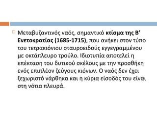  Μεταβυζαντινός ναός, σημαντικό κτίσμα της Β’
Ενετοκρατίας (1685-1715), που ανήκει στον τύπο
του τετρακιόνιου σταυροειδούς εγγεγραμμένου
με οκτάπλευρο τρούλο. Ιδιοτυπία αποτελεί η
επέκταση του δυτικού σκέλους με την προσθήκη
ενός επιπλέον ζεύγους κιόνων. Ο ναός δεν έχει
ξεχωριστό νάρθηκα και η κύρια είσοδός του είναι
στη νότια πλευρά.
 