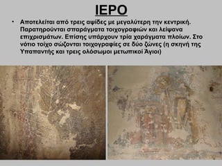 ΙΕΡΟ
• Αποτελείται από τρεις αψίδες με μεγαλύτερη την κεντρική.
Παρατηρούνται σπαράγματα τοιχογραφιών και λείψανα
επιχρισμάτων. Επίσης υπάρχουν τρία χαράγματα πλοίων. Στο
νότιο τοίχο σώζονται τοιχογραφίες σε δύο ζώνες (η σκηνή της
Υπαπαντής και τρεις ολόσωμοι μετωπικοί Άγιοι)
 