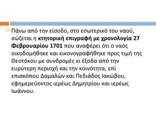  Πάνω από την είσοδο, στο εσωτερικό του ναού,
σώζεται η κτητορική επιγραφή με χρονολογία 27
Φεβρουαρίου 1701 που αναφέρει ότι ο ναός
οικοδομήθηκε και εικονογραφήθηκε προς τιμή της
Θεοτόκου με συνδρομές κι έξοδα από την
ευρύτερη περιοχή και την κοινότητα, επί
επισκόπου Δαμαλών και Πεδιάδος Ιακώβου,
εφημερεύοντος ιερέως Δημητρίου και ιερέως
Ιωάννου.
 