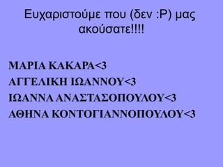 Ευχαριστούμε που (δεν :Ρ) μας
ακούσατε!!!!
ΜΑΡΙΑ ΚΑΚΑΡΑ<3
ΑΓΓΕΛΙΚΗ ΙΩΑΝΝΟΥ<3
ΙΩΑΝΝΑΑΝΑΣΤΑΣΟΠΟΥΛΟΥ<3
ΑΘΗΝΑ ΚΟΝΤΟΓΙΑΝΝΟΠΟΥΛΟΥ<3
 