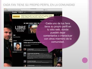 CADA FAN TIENE SU PROPIO PERFIL EN LA COMUNIDAD




                             Cada uno de tus fans
                           tiene su propio perfil en
                              tu sitio web, donde
                                 pueden dejar
                          comentarios o interactuar
                           con otros miembro de la
                                  comunidad.
 