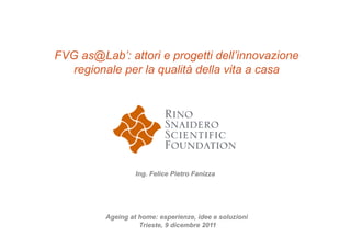 FVG as@Lab’: attori e progetti dell’innovazione
   regionale per la qualità della vita a casa




                  Ing. Felice Pietro Fanizza




         Ageing at home: esperienze, idee e soluzioni
                   Trieste, 9 dicembre 2011
 