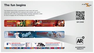 The fun begins
SAVE UP TO 30%
AND WATCH YOUR TEAM
PLAY AWAY ON MLB TV
WHETHER YOUR TEAM IS AT HOME OR ON THE ROAD, NEVER MISS
YOUR FAVORITE ANNOUNCERS CALLING YOUR TEAM'S GAME.
W
YO
BUY NOW FOR
PER MONTH
$24.99
BUY NOW FOR
PER MONTH
$19.99
ThefollowingaretrademarksorservicemarksofMajorLeagueBaseball
entitiesandmaybeusedonlywithpermissionofMajorLeagueBaseball
Properties,Inc.ortherelevantMajorLeagueBaseballentity:MajorLeague,
MajorLeagueBaseball,MLB,thesilhouettedbatterlogo,WorldSeries,
NationalLeague,AmericanLeague,DivisionSeries,LeagueChampionship
Series,All-StarGame,andthenames,nicknames,logos,uniformdesigns,
colorcombinations,andslogansdesignatingtheMajorLeagueBaseball
clubsandentities,andtheirrespectivemascots,eventsandexhibitions.
ThefollowingaretrademarksorservicemarksofMajorLeagueBaseball
entitiesandmaybeusedonlywithpermissionofMajorLeagueBaseball
Properties,Inc.ortherelevantMajorLeagueBaseballentity:MajorLeague,
MajorLeagueBaseball,MLB,thesilhouettedbatterlogo,WorldSeries,
NationalLeague,AmericanLeague,DivisionSeries,LeagueChampionship
Series,All-StarGame,andthenames,nicknames,logos,uniformdesigns,
colorcombinations,andslogansdesignatingtheMajorLeagueBaseball
clubsandentities,andtheirrespectivemascots,eventsandexhibitions.
MLB.TV: BASEBALL EVERYWHERE
OVER 400 WAYS TO WATCH THE
#1 STREAMING SPORTS PRODUCT
MLB.TV PREMIUM INCLUDES AN EXCLUSIVE AT BAT PREMIUM SUBSCRIPTION OFFER
FOR SUPPORTED IPHONE, IPOD TOUCH, IPAD, SELECT ANDROID SMARTPHONES
AND TABLETS. AT BAT IS THE #1 SELLING SPORTS APP OF ALL-TIME.
PATENTPENDING
PATENTPENDING
The SeatAd band will be customised for each event with event
information, special offers from sponsors and vendors, ads, and is
enhanced with a QR or Augmented Reality FanZapp application codes
for fans to engage with the FanZapp and AR experience.
QR CODE
AUGMENTED
REALITY
 