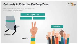 When you arrive and see the SeatAds band on your seat and wonder
what it is all about – the FanZapp appears.
Get ready to Enter the FanZapp Zone
TEAR IT
CHAIR IT
WEAR IT
SHARE IT
 