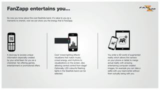 So now you know about the cool SeatAds band, it’s value to you as a
memento to cherish, now we can show you the energy that is FanZapp.
A doorway to access unique
information especially created
by your artist/team for you as a
cherished fan offering games,
entertainment or promotional offers.
Cool ‘crowd lighting effects’
visualizers that match music,
crowd energy, and rhythms to
visualizations on the screen, also
allowing central control from stage!
Optionally, LED colourful ﬂashing
lights in the SeatAds band can be
selected.
You enter a 3D world of augmented
reality which allows the camera
on your phone or tablet to merge
actual reality with amazing
entertaining computer created
images, for example you can take a
selﬁe with your team/artist without
them actually being with you.
FanZapp entertains you...
 