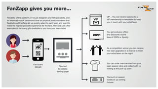FanZapp gives you more...
Fan scans
QR/AR
VIP …You can receive access to a
VIP membership e-newsletter to keep
you in touch with your artist/team
You get exclusive offers
and discounts via the
likes of ESPN or Spotify
As a competition winner you can receive
free seat upgrades or a chance to meet
your artist/team on the night!
You can order merchandise from your
seat, speedy click and collect with no
waiting at the pick-up point
Discount on season
tickets or up coming
ﬁxtures
Directed
to website
landing page
Flexibility of the platform, in house designers and AR specialists, and
an extremely quick turnaround time on physical products means that
SeatAds and FanZapp let us quickly adapt to each team and event to
make the highest possible experience for the fans. Here are just a few
examples of the many gifts available to you from your team/artist
 