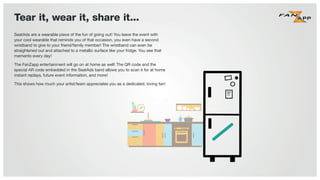 Tear it, wear it, share it...
SeatAds are a wearable piece of the fun of going out! You leave the event with
your cool wearable that reminds you of that occasion, you even have a second
wristband to give to your friend/family member! The wristband can even be
straightened out and attached to a metallic surface like your fridge. You see that
memento every day!
The FanZapp entertainment will go on at home as well! The QR code and the
special AR code embedded in the SeatAds band allows you to scan it for at home
instant replays, future event information, and more!
This shows how much your artist/team appreciates you as a dedicated, loving fan!This shows how much your artist/team appreciates you as a dedicated, loving fan!
 